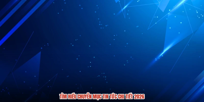 Tìm hiểu chuyên mục tin tức chi tiết 2026 Tìm hiểu chuyên mục tin tức chi tiết 2026
